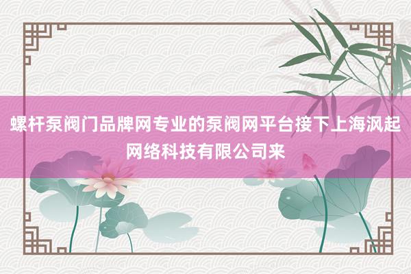 螺杆泵阀门品牌网专业的泵阀网平台接下上海沨起网络科技有限公司来